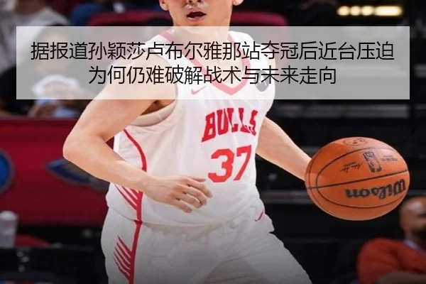 据报道孙颖莎卢布尔雅那站夺冠后近台压迫为何仍难破解战术与未来走向