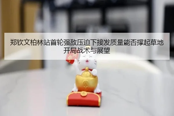 郑钦文柏林站首轮强敌压迫下接发质量能否撑起草地开局战术与展望
